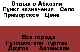 Отдых в Абхазии › Пункт назначения ­ Село Приморское › Цена ­ 1 000 - Все города Путешествия, туризм » Другое   . Алтайский край,Белокуриха г.